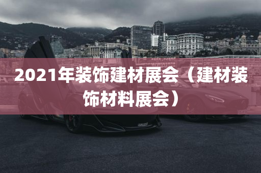 2021年装饰建材展会（建材装饰材料展会）