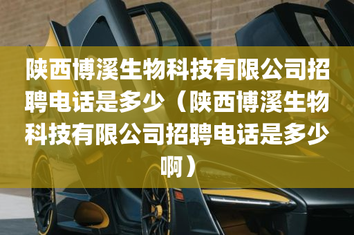 陕西博溪生物科技有限公司招聘电话是多少（陕西博溪生物科技有限公司招聘电话是多少啊）