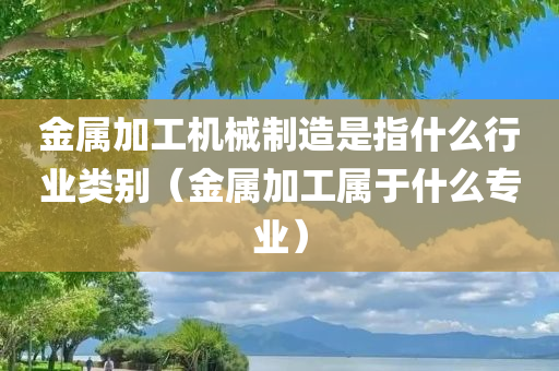 金属加工机械制造是指什么行业类别（金属加工属于什么专业）