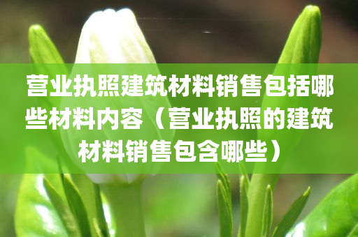 营业执照建筑材料销售包括哪些材料内容（营业执照的建筑材料销售包含哪些）