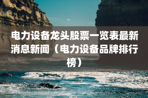 电力设备龙头股票一览表最新消息新闻（电力设备品牌排行榜）