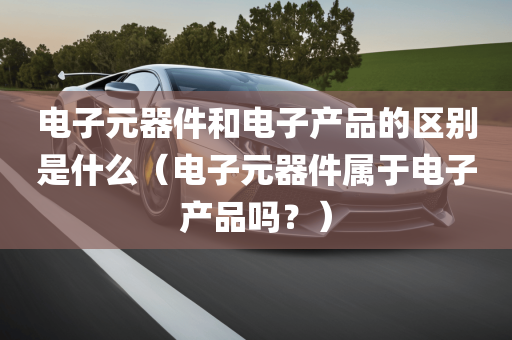 电子元器件和电子产品的区别是什么（电子元器件属于电子产品吗？）