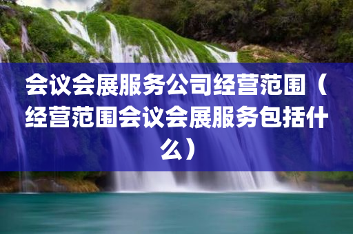 会议会展服务公司经营范围（经营范围会议会展服务包括什么）