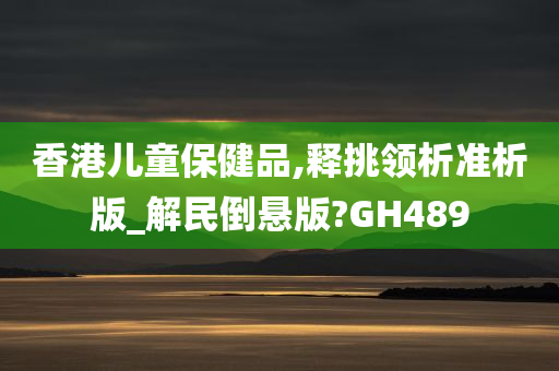 香港儿童保健品,释挑领析准析版_解民倒悬版?GH489