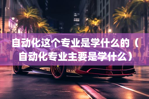 自动化这个专业是学什么的（自动化专业主要是学什么）