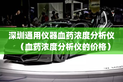 深圳通用仪器血药浓度分析仪（血药浓度分析仪的价格）