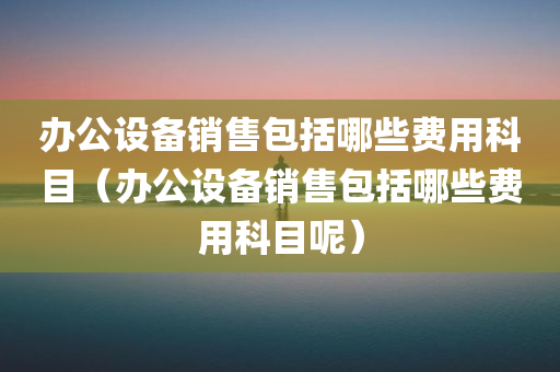 办公设备销售包括哪些费用科目（办公设备销售包括哪些费用科目呢）