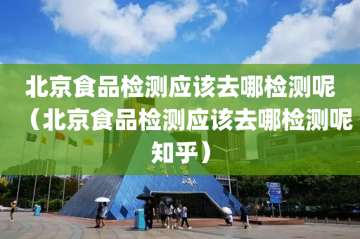 北京食品检测应该去哪检测呢（北京食品检测应该去哪检测呢知乎）