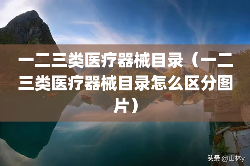 一二三类医疗器械目录（一二三类医疗器械目录怎么区分图片）