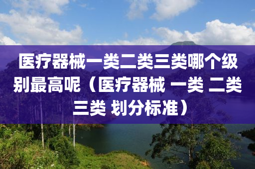 医疗器械一类二类三类哪个级别最高呢（医疗器械 一类 二类 三类 划分标准）