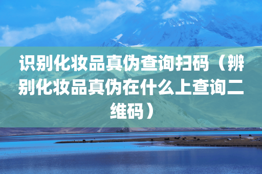 识别化妆品真伪查询扫码（辨别化妆品真伪在什么上查询二维码）