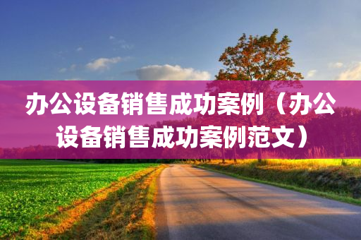 办公设备销售成功案例（办公设备销售成功案例范文）