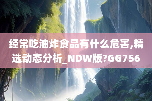 经常吃油炸食品有什么危害,精选动态分析_NDW版?GG756