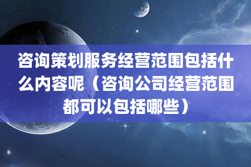 咨询策划服务经营范围包括什么内容呢（咨询公司经营范围都可以包括哪些）