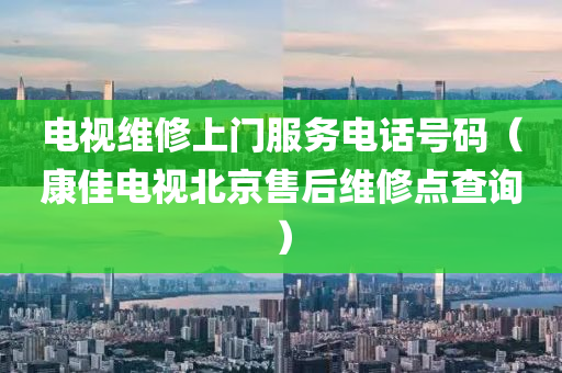 电视维修上门服务电话号码（康佳电视北京售后维修点查询）