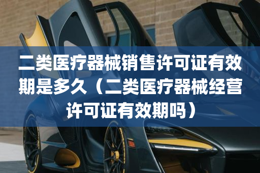 二类医疗器械销售许可证有效期是多久（二类医疗器械经营许可证有效期吗）