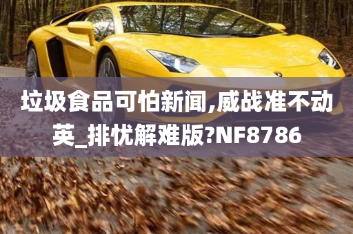 垃圾食品可怕新闻,威战准不动英_排忧解难版?NF8786