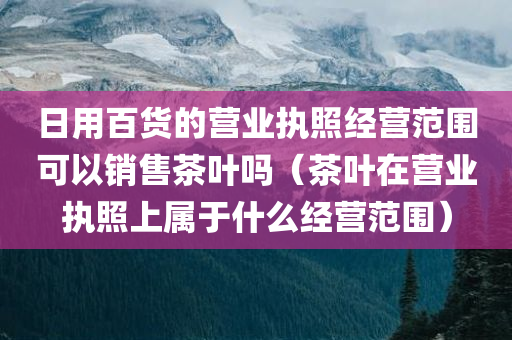 日用百货的营业执照经营范围可以销售茶叶吗（茶叶在营业执照上属于什么经营范围）