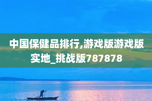 中国保健品排行,游戏版游戏版实地_挑战版787878