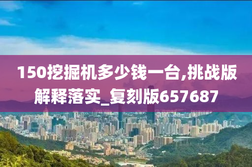 150挖掘机多少钱一台,挑战版解释落实_复刻版657687