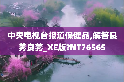 中央电视台报道保健品,解答良莠良莠_XE版?NT76565