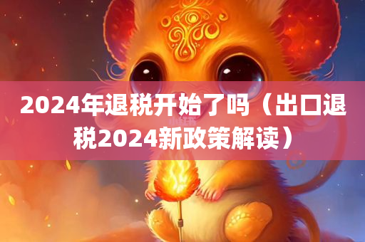 2024年退税开始了吗（出口退税2024新政策解读）