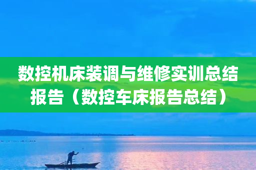 数控机床装调与维修实训总结报告（数控车床报告总结）