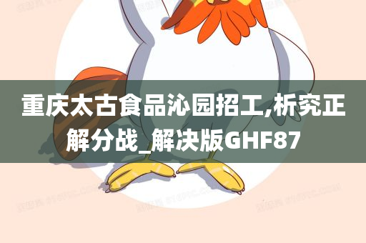 重庆太古食品沁园招工,析究正解分战_解决版GHF87