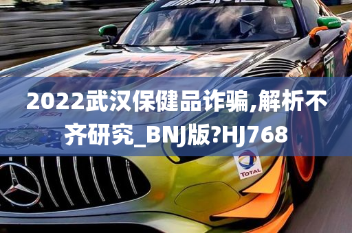 2022武汉保健品诈骗,解析不齐研究_BNJ版?HJ768