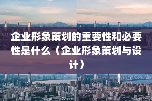 企业形象策划的重要性和必要性是什么（企业形象策划与设计）