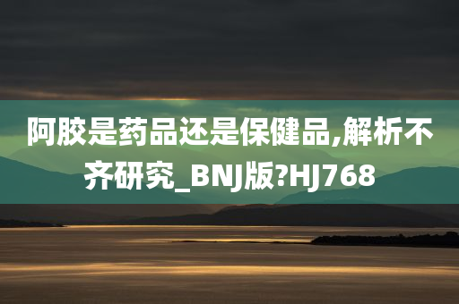 阿胶是药品还是保健品,解析不齐研究_BNJ版?HJ768