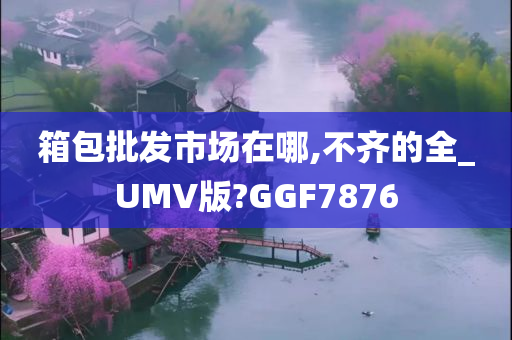 箱包批发市场在哪,不齐的全_UMV版?GGF7876