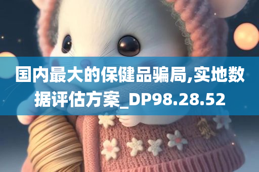 国内最大的保健品骗局,实地数据评估方案_DP98.28.52