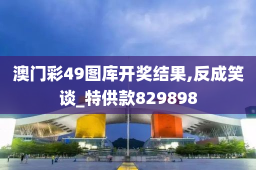 澳门彩49图库开奖结果,反成笑谈_特供款829898