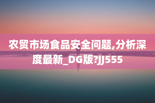 农贸市场食品安全问题,分析深度最新_DG版?JJ555