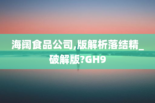 海阔食品公司,版解析落结精_破解版?GH9