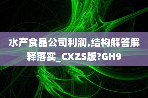 水产食品公司利润,结构解答解释落实_CXZS版?GH9