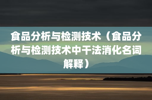 食品分析与检测技术（食品分析与检测技术中干法消化名词解释）