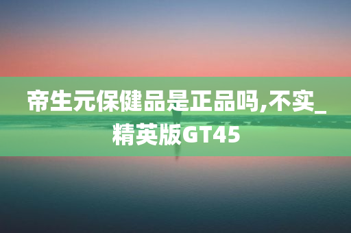 帝生元保健品是正品吗,不实_精英版GT45