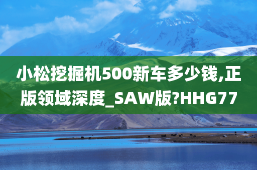 小松挖掘机500新车多少钱,正版领域深度_SAW版?HHG77