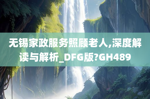 无锡家政服务照顾老人,深度解读与解析_DFG版?GH489