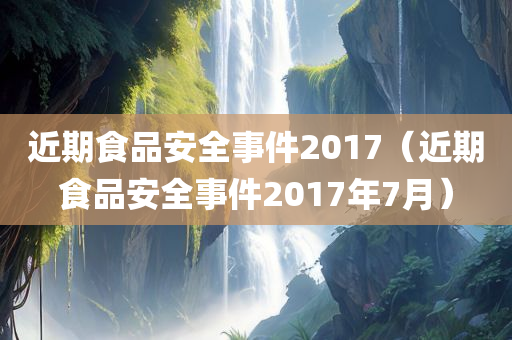 近期食品安全事件2017（近期食品安全事件2017年7月）