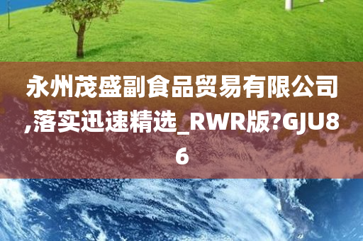 永州茂盛副食品贸易有限公司,落实迅速精选_RWR版?GJU86