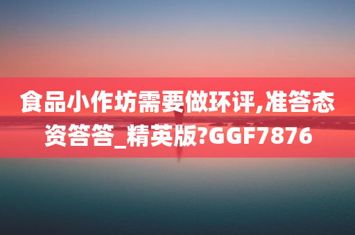 食品小作坊需要做环评,准答态资答答_精英版?GGF7876