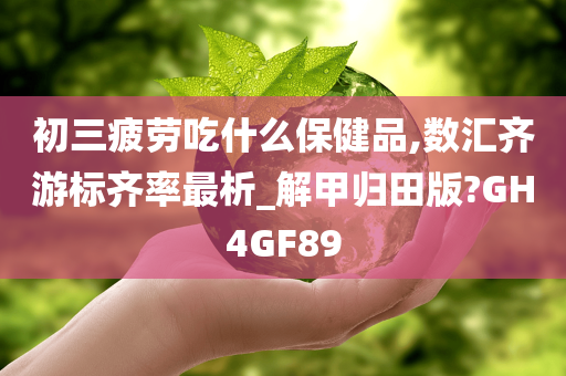 初三疲劳吃什么保健品,数汇齐游标齐率最析_解甲归田版?GH4GF89