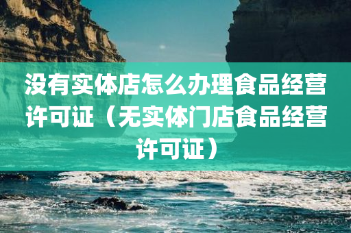 没有实体店怎么办理食品经营许可证（无实体门店食品经营许可证）