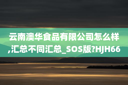 云南澳华食品有限公司怎么样,汇总不同汇总_SOS版?HJH66