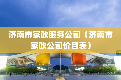 济南市家政服务公司（济南市家政公司价目表）