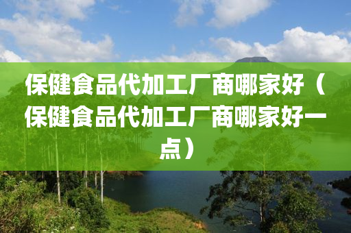 保健食品代加工厂商哪家好（保健食品代加工厂商哪家好一点）