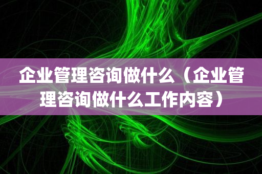 企业管理咨询做什么（企业管理咨询做什么工作内容）